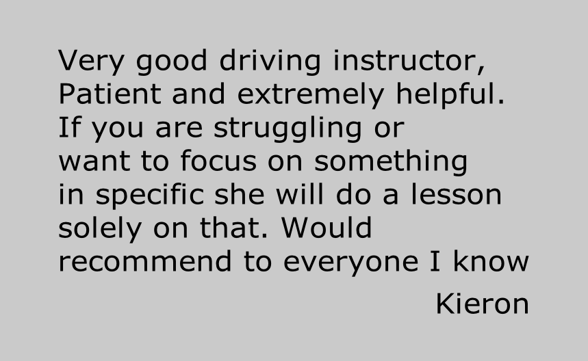 Very good driving instructor,
Patient and extremely helpful.
If you are struggling or
want to focus on something
in specific she will do a lesson
solely on that. Would
recommend to everyone I know

Kieron