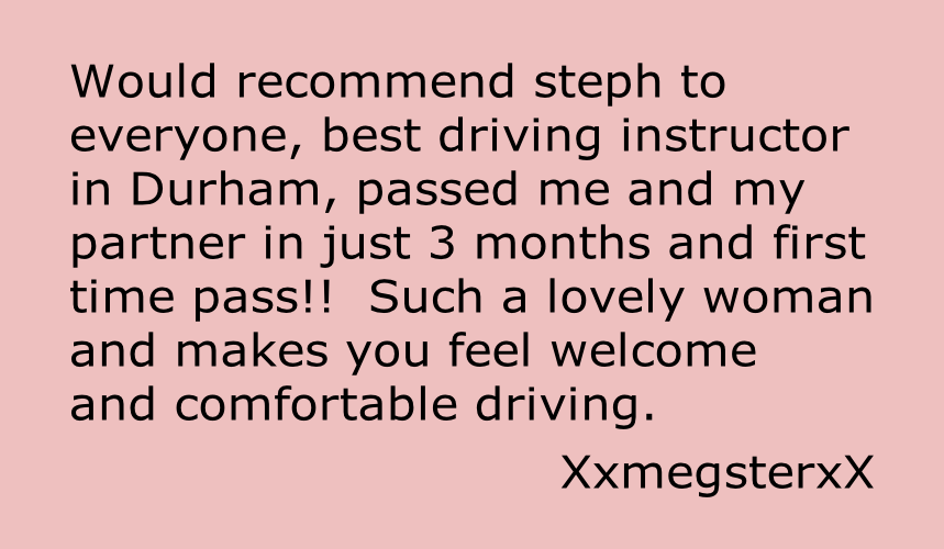 Would recommend steph to
everyone, best driving instructor
in Durham, passed me and my
partner in just 3 months and first
time pass!!  Such a lovely woman
and makes you feel welcome
and comfortable driving.

XxmegsterxX